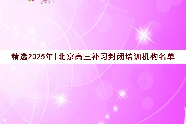 精选2025年|北京高三补习封闭培训机构名单榜首一览表【十大精选高三补习封闭机构】