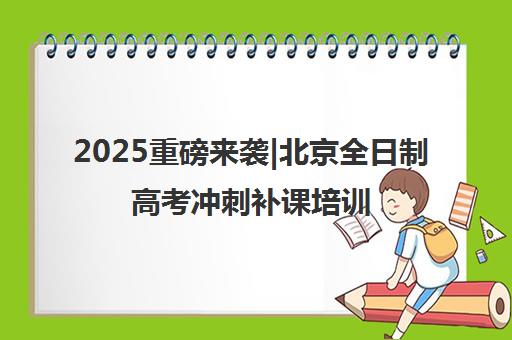 2025重磅来袭|北京全日制高考冲刺补课培训机构排名更新一览名单【新排名公布】