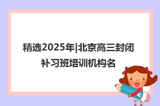 精选2025年|北京高三封闭补习班培训机构名单榜首一览表【十大精选高三封闭补习班机构】