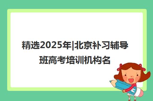 精选2025年|北京补习辅导班高考培训机构名单榜首一览表【十大精选补习辅导班高考机构】