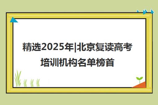 精选2025年|北京复读高考培训机构名单榜首一览表【十大精选复读高考机构】