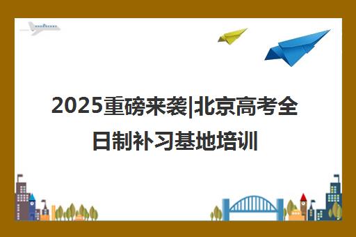 2025重磅来袭|北京高考全日制补习基地培训机构排名更新一览名单【新排名公布】