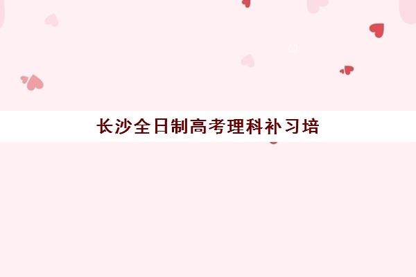 长沙全日制高考理科补习培训机构有哪些地方好？2023年最新权威排名、择校指南与成功攻略