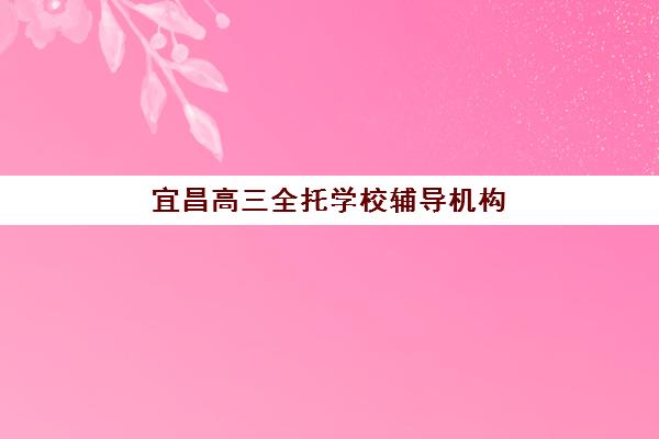 宜昌高三全托学校辅导机构哪家好一点？2025年最新排名解析、择校指南与成功案例深度剖析