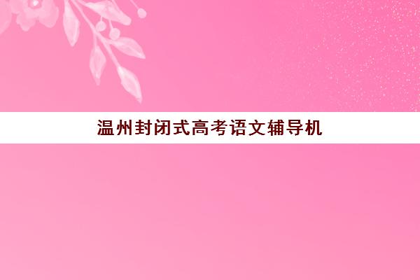 温州封闭式高考语文辅导机构培训班哪个比较好？2025年最新权威排名、择校标准与成功案例全解析