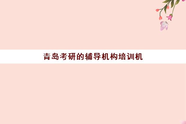 青岛考研的辅导机构培训机构哪家好一点？2025年最新排名详情、各校特色解析与科学择校全指南