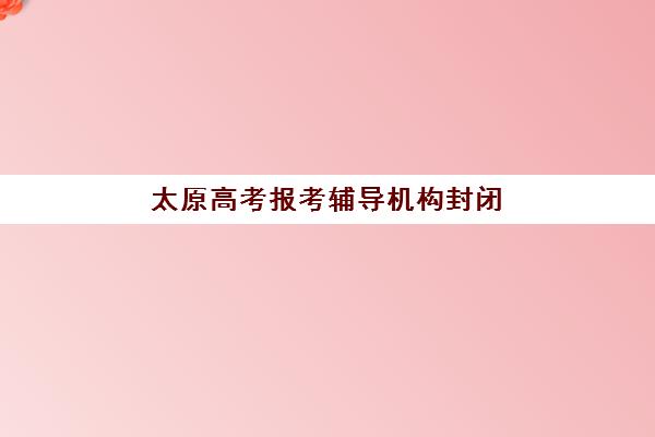 太原高考报考辅导机构封闭式集训营有哪些学校？2025年最新十大机构排名、择校指南与报读全攻略