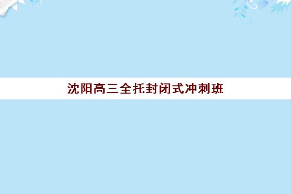 沈阳高三全托封闭式冲刺班培训机构哪个好费用多少？2025年最新机构对比与择校指南