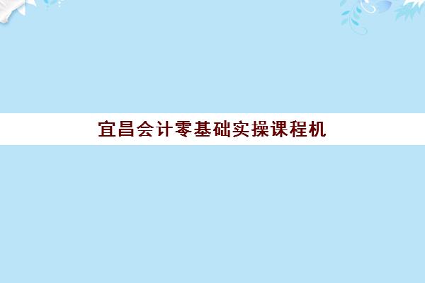 宜昌会计零基础实操课程机构教研能力TOP5如何评选？2025年最新教研实力榜单、课程特色与择校指南全解析