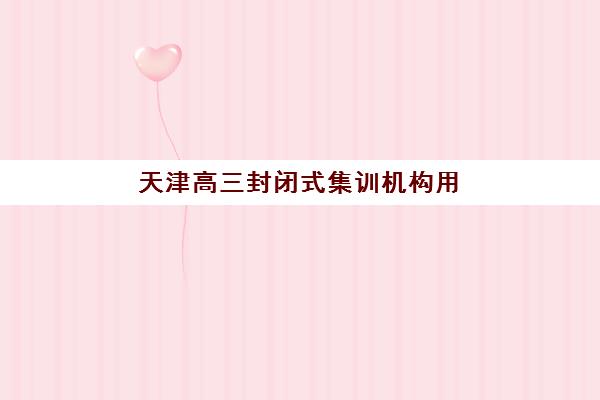 天津高三封闭式集训机构用户口碑白皮书：2025年真实学员评价、各机构优缺点深度解析与择校指南