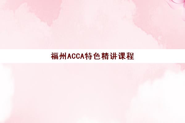 福州ACCA特色精讲课程辅导班有哪些学校？2025年最新机构排名、课程特色解析与科学报班指南