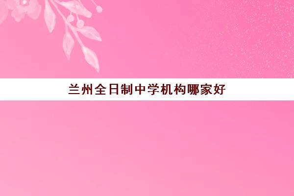 兰州全日制中学机构哪家好？2025年实力排名前十权威榜单、各校特色解析与科学择校全攻略