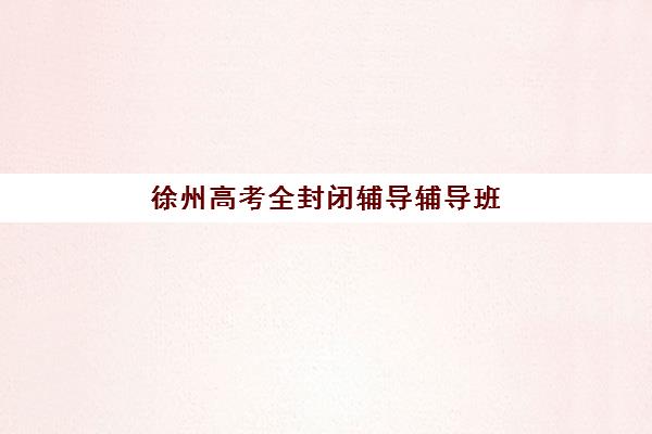 徐州高考全封闭辅导辅导班排名一览表如何查询？2025年最新前十榜单、择校指南与避坑全攻略