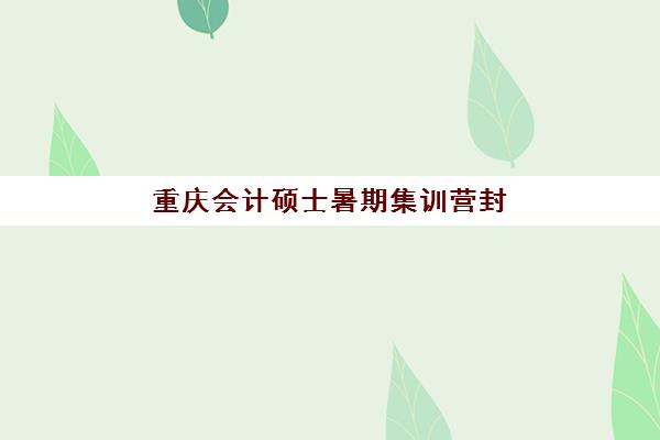 重庆会计硕士暑期集训营封闭式集训营有哪些学校？2025年最新集训营选择指南与备考全攻略