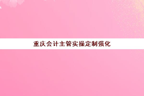 重庆会计主管实操定制强化课程2025年时间如何安排？最新开课计划、学习日程与择校攻略全解析