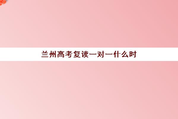 兰州高考复读一对一什么时候报名考试啊？2025年最新时间安排、报名流程与备考指南全解析