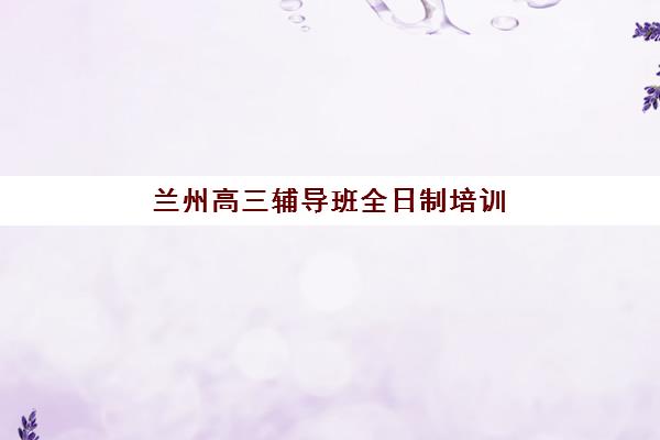 兰州高三辅导班全日制培训机构寄宿基地有哪些？2025年最新权威名单与科学择校全指南