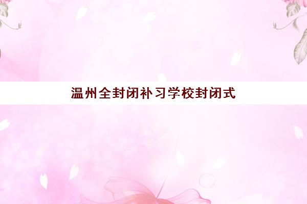 温州全封闭补习学校封闭式集训营地址电话如何查询？2025年最新联系信息与择校指南全解析