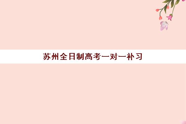 苏州全日制高考一对一补习时间2025年具体时间如何安排？最新时间表、备考规划与择校全指南