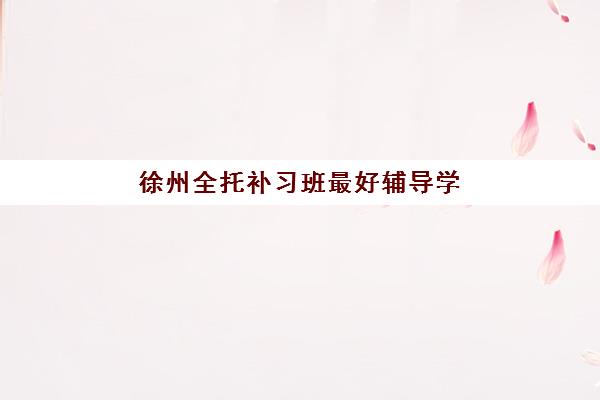 徐州全托补习班最好辅导学校有哪些？2025年最新TOP5权威排名、择校技巧与成功案例全解析