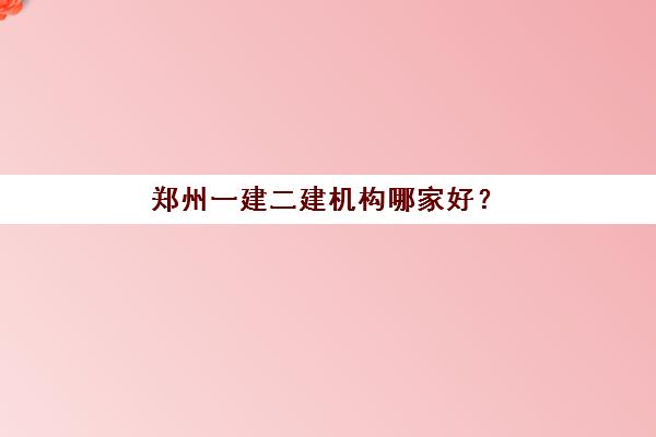 郑州一建二建机构哪家好？2025年实力排名TOP10、各机构特色对比与择校全指南