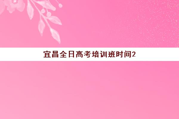宜昌全日高考培训班时间2025具体时间如何查询？最新日程表、机构对比与科学规划全指南