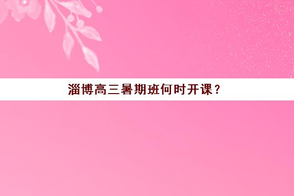 淄博高三暑期班何时开课？2025年全日制时间表与择班全攻略