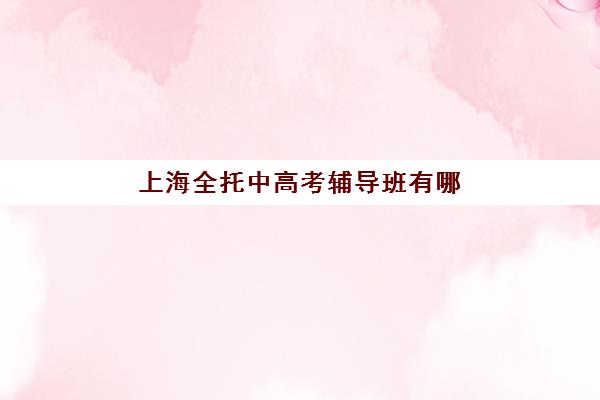 上海全托中高考辅导班有哪些机构好？2025年最新排名前十、各机构特色解析与5步科学择校全指南