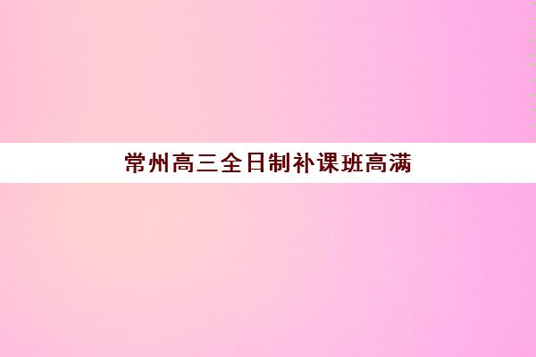 常州高三全日制补课班高满意度机构案例集如何查询？2025年真实学员反馈、各机构优势解析与科学择校全指南