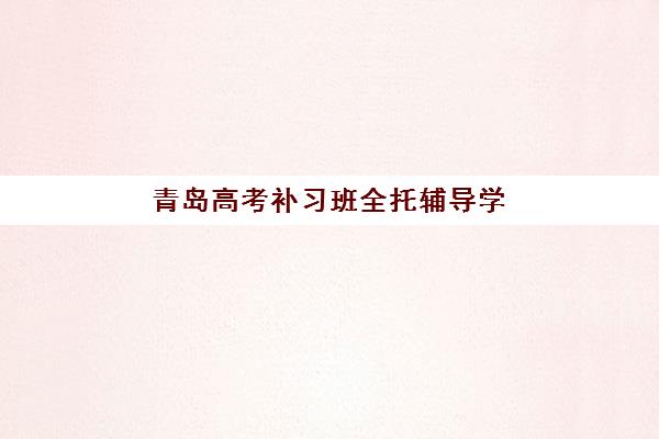 青岛高考补习班全托辅导学校哪家好一点？2025年最新权威排名前十与科学择校全攻略