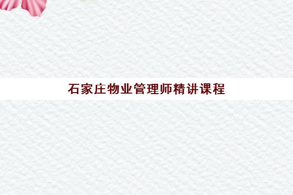 石家庄物业管理师精讲课程辅导班哪个比较好一点？2025年最新机构排名、选择标准与报名流程全指南