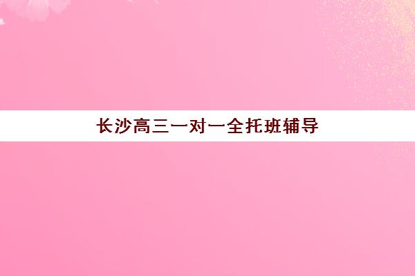 长沙高三一对一全托班辅导机构哪家强些啊？2025年最新排名解析、各校特色对比与科学择校全攻略