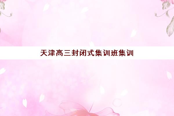 天津高三封闭式集训班集训营哪个比较好一点？2025年冲刺封闭式补习班权威排名、择校指南与成功案例深度解析