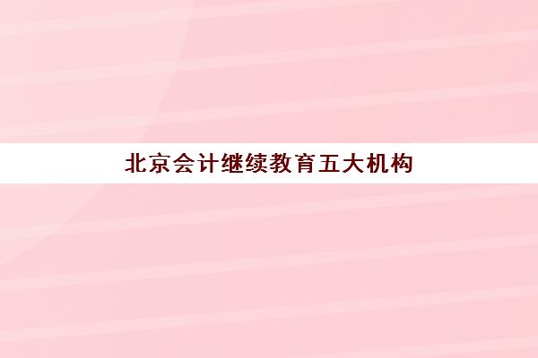 北京会计继续教育五大机构用户推荐榜如何查询？2025年最新榜单、选择指南与用户真实评价全解析
