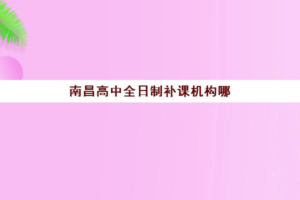 南昌高中全日制补课机构哪家实力强？2025年最新排名前十榜单、择校标准与成功案例深度解析