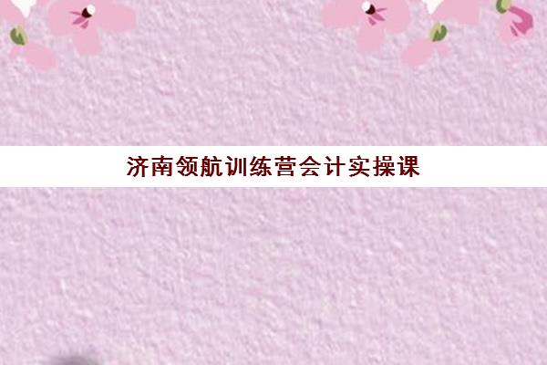 济南领航训练营会计实操课程信息确认时间如何安排？2025年最新课程表、报名流程与时间节点全解析