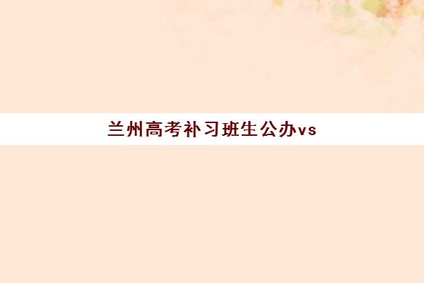兰州高考补习班生公办vs民办服务对比如何选择？2025年最新政策解读、优劣分析与择校全攻略