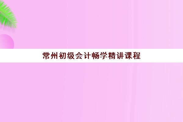 常州初级会计畅学精讲课程辅导机构有哪些地方好？2025年最新排名、课程对比与择校指南