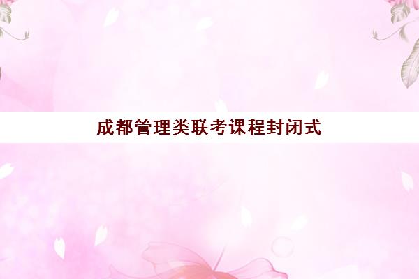 成都管理类联考课程封闭式集训营怎么样？2025年学员真实评价、课程效果与择校建议