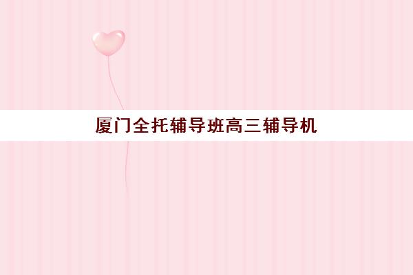 厦门全托辅导班高三辅导机构排名榜最新如何查询？2025年权威Top10榜单、择校标准与成功案例深度解析