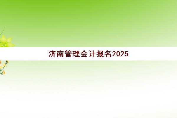 济南管理会计报名2025报名时间如何准确掌握？最新官方日程、报名条件与全流程指南详解