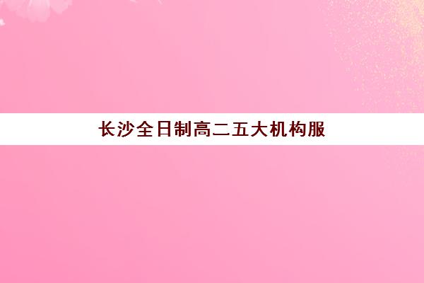 长沙全日制高二五大机构服务能力如何分析？2025年最新评估方法与择校全指南
