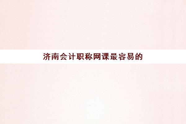济南会计职称网课最容易的大学是哪个？2025年最新网课平台评测、通过率对比与选择指南