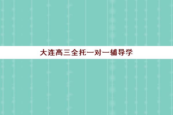 大连高三全托一对一辅导学校哪家好一点？2025年最新权威排名、择校标准与成功案例解析