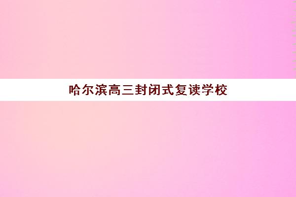 哈尔滨高三封闭式复读学校如何选？2025年最新排名榜单与择校全攻略
