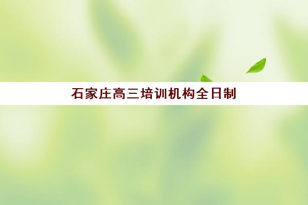 石家庄高三培训机构全日制补习培训机构哪家强些？2025年最新权威排名解析与择校指南