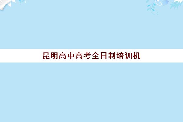 昆明高中高考全日制培训机构有哪些地方？2025年最新地址大全、区域分布图与择校全攻略指南