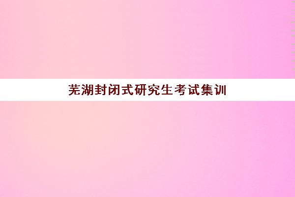 芜湖封闭式研究生考试集训营机构用户满意度报告怎么看？2025年真实学员反馈与机构选择全攻略解析