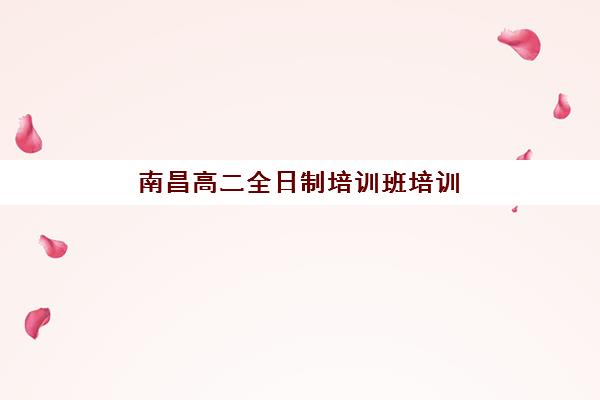 南昌高二全日制培训班培训基地有哪些学校？2025年最新排名与择校指南全攻略