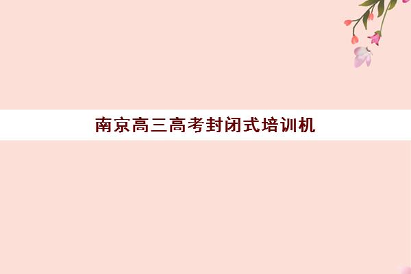 南京高三高考封闭式培训机构封闭学校有哪些学校？2025年最新十大权威排名与科学择校全指南